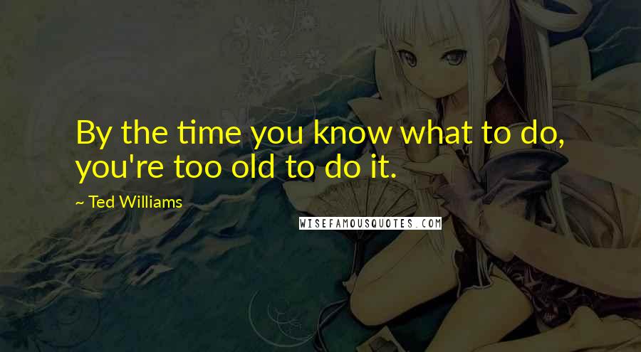 Ted Williams Quotes: By the time you know what to do, you're too old to do it.