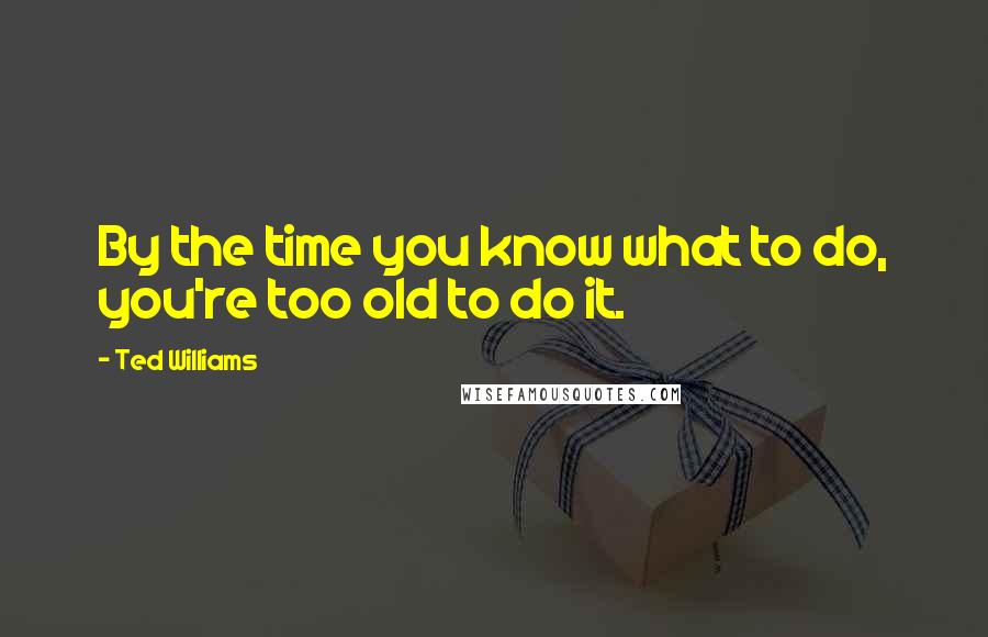 Ted Williams Quotes: By the time you know what to do, you're too old to do it.