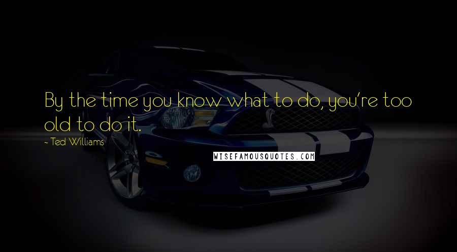 Ted Williams Quotes: By the time you know what to do, you're too old to do it.