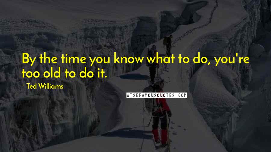 Ted Williams Quotes: By the time you know what to do, you're too old to do it.