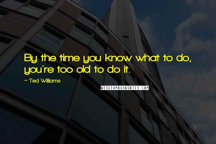 Ted Williams Quotes: By the time you know what to do, you're too old to do it.