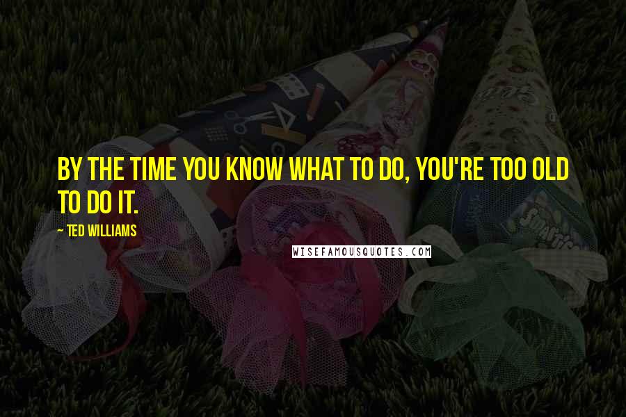 Ted Williams Quotes: By the time you know what to do, you're too old to do it.