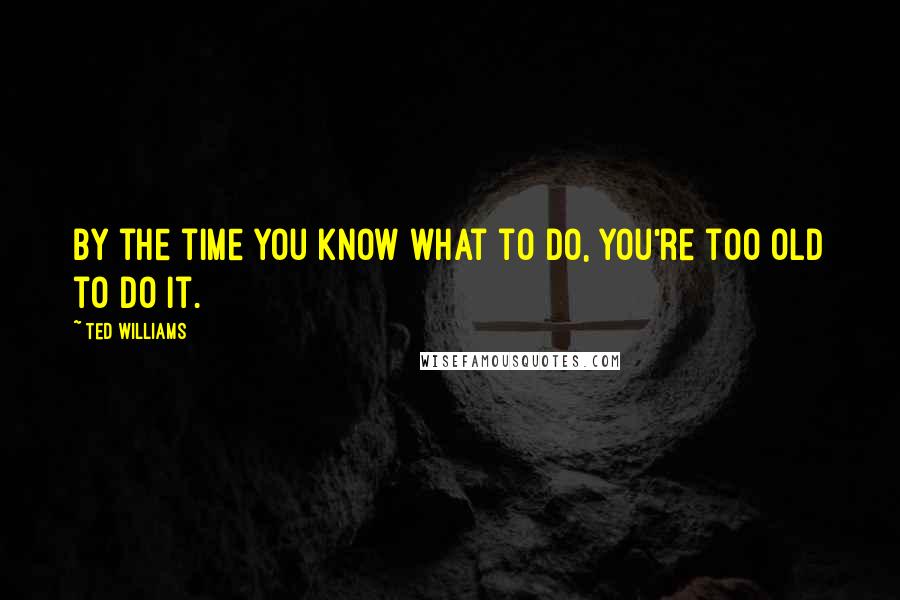 Ted Williams Quotes: By the time you know what to do, you're too old to do it.