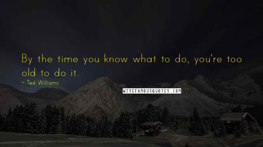 Ted Williams Quotes: By the time you know what to do, you're too old to do it.