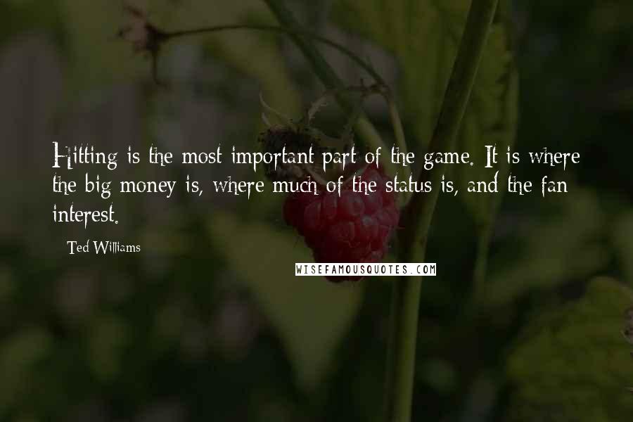 Ted Williams Quotes: Hitting is the most important part of the game. It is where the big money is, where much of the status is, and the fan interest.