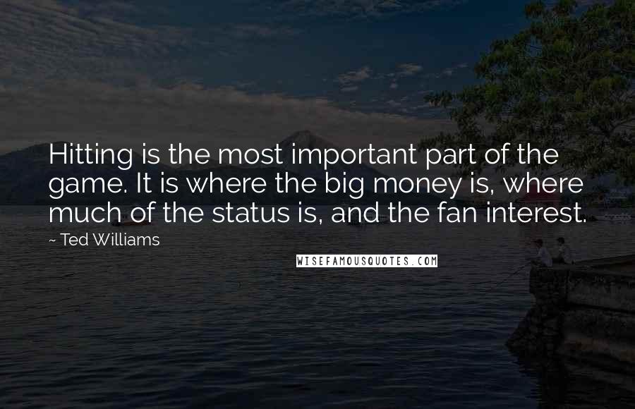 Ted Williams Quotes: Hitting is the most important part of the game. It is where the big money is, where much of the status is, and the fan interest.
