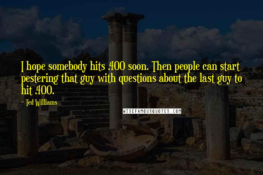 Ted Williams Quotes: I hope somebody hits .400 soon. Then people can start pestering that guy with questions about the last guy to hit .400.