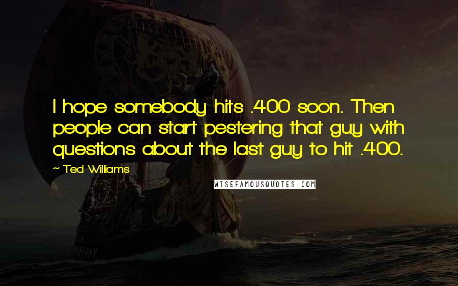 Ted Williams Quotes: I hope somebody hits .400 soon. Then people can start pestering that guy with questions about the last guy to hit .400.