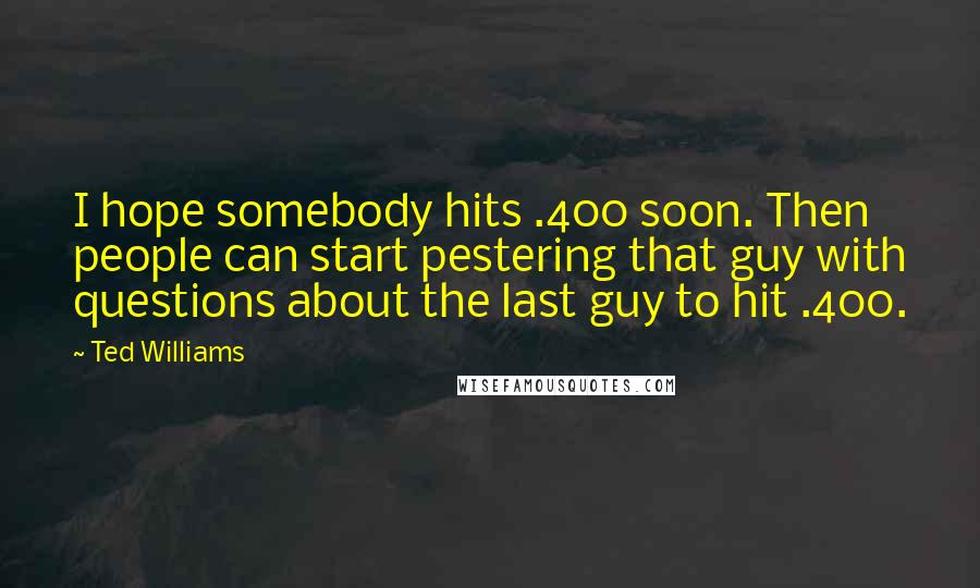 Ted Williams Quotes: I hope somebody hits .400 soon. Then people can start pestering that guy with questions about the last guy to hit .400.