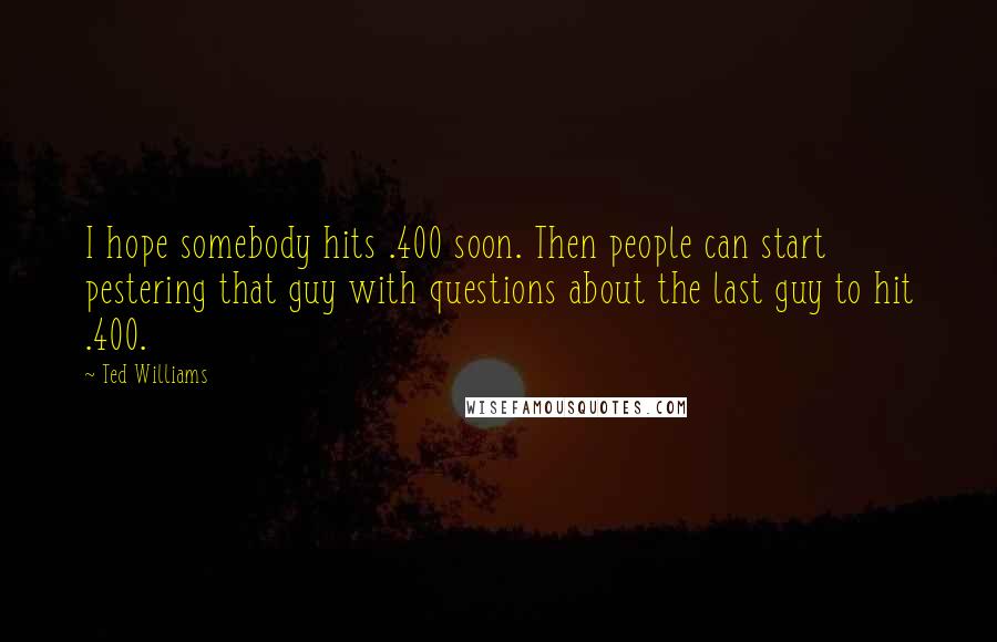 Ted Williams Quotes: I hope somebody hits .400 soon. Then people can start pestering that guy with questions about the last guy to hit .400.