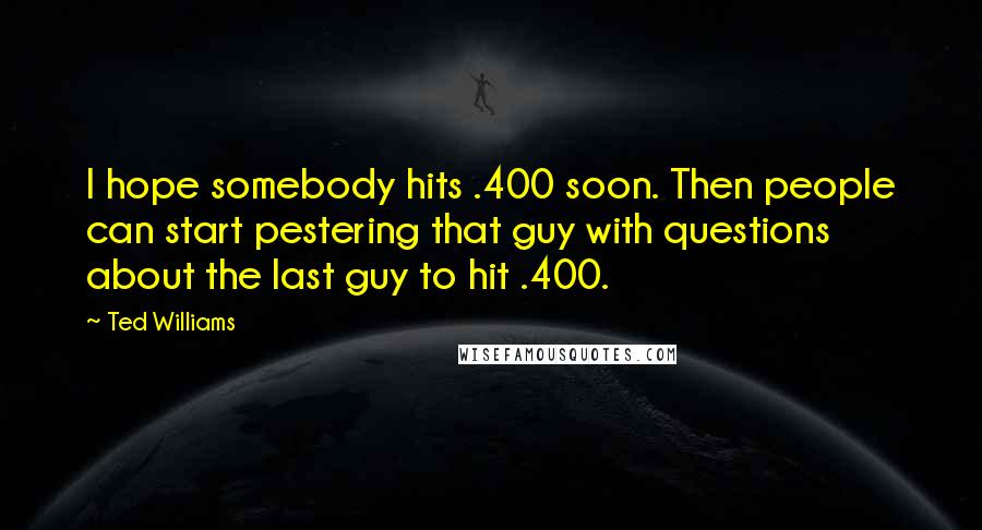 Ted Williams Quotes: I hope somebody hits .400 soon. Then people can start pestering that guy with questions about the last guy to hit .400.