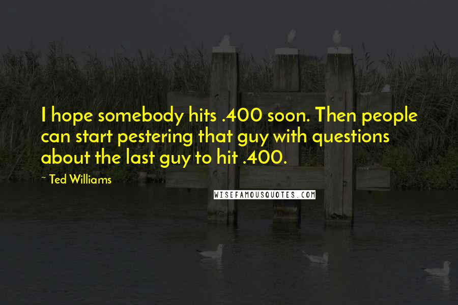 Ted Williams Quotes: I hope somebody hits .400 soon. Then people can start pestering that guy with questions about the last guy to hit .400.