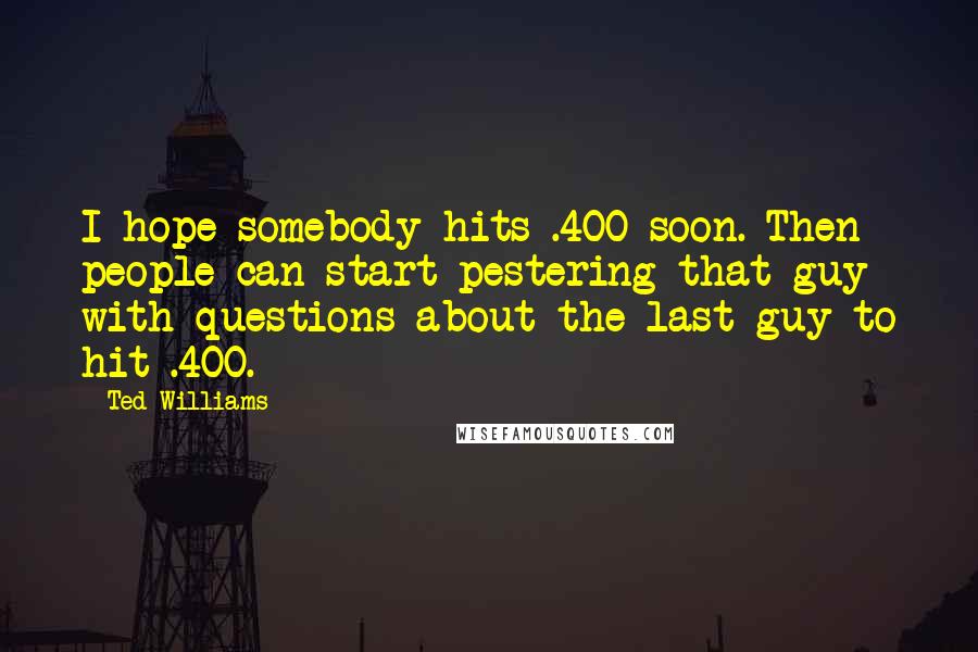 Ted Williams Quotes: I hope somebody hits .400 soon. Then people can start pestering that guy with questions about the last guy to hit .400.