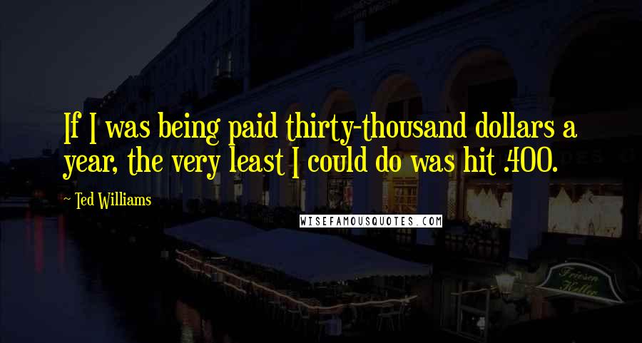 Ted Williams Quotes: If I was being paid thirty-thousand dollars a year, the very least I could do was hit .400.