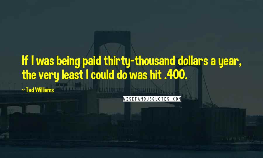 Ted Williams Quotes: If I was being paid thirty-thousand dollars a year, the very least I could do was hit .400.
