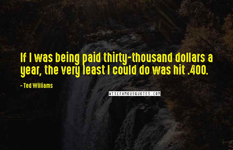 Ted Williams Quotes: If I was being paid thirty-thousand dollars a year, the very least I could do was hit .400.