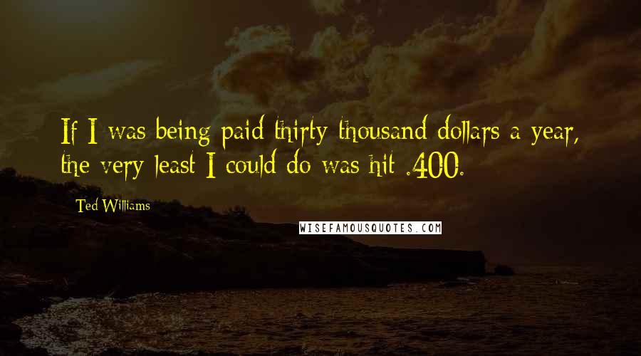 Ted Williams Quotes: If I was being paid thirty-thousand dollars a year, the very least I could do was hit .400.
