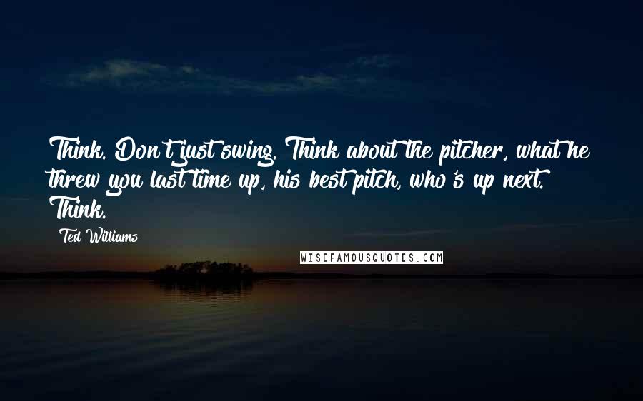 Ted Williams Quotes: Think. Don't just swing. Think about the pitcher, what he threw you last time up, his best pitch, who's up next. Think.