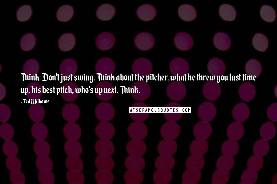 Ted Williams Quotes: Think. Don't just swing. Think about the pitcher, what he threw you last time up, his best pitch, who's up next. Think.