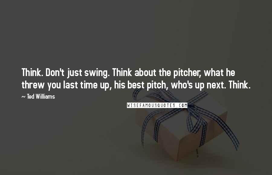 Ted Williams Quotes: Think. Don't just swing. Think about the pitcher, what he threw you last time up, his best pitch, who's up next. Think.