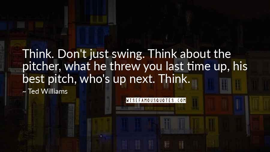 Ted Williams Quotes: Think. Don't just swing. Think about the pitcher, what he threw you last time up, his best pitch, who's up next. Think.