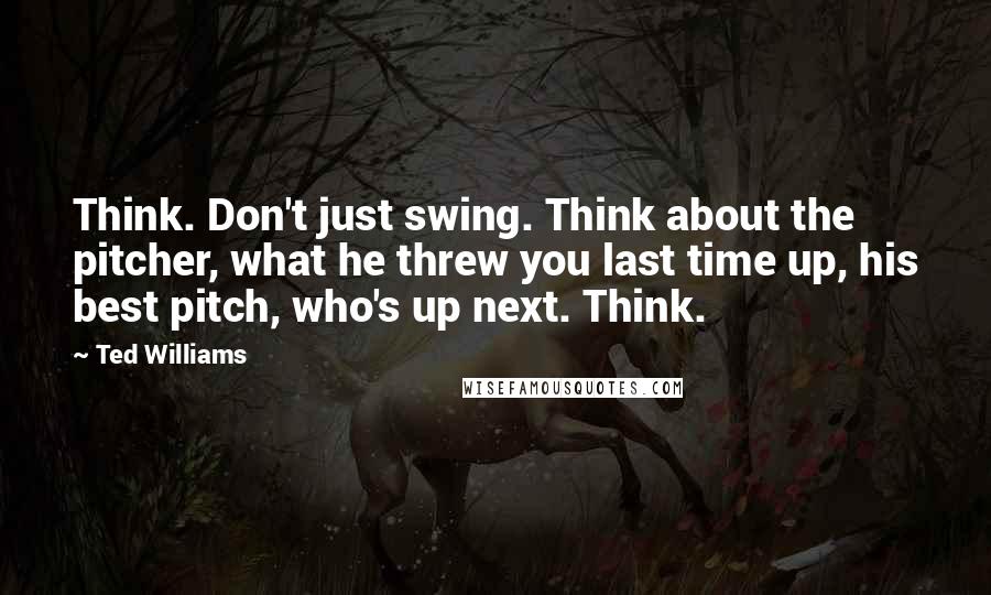 Ted Williams Quotes: Think. Don't just swing. Think about the pitcher, what he threw you last time up, his best pitch, who's up next. Think.