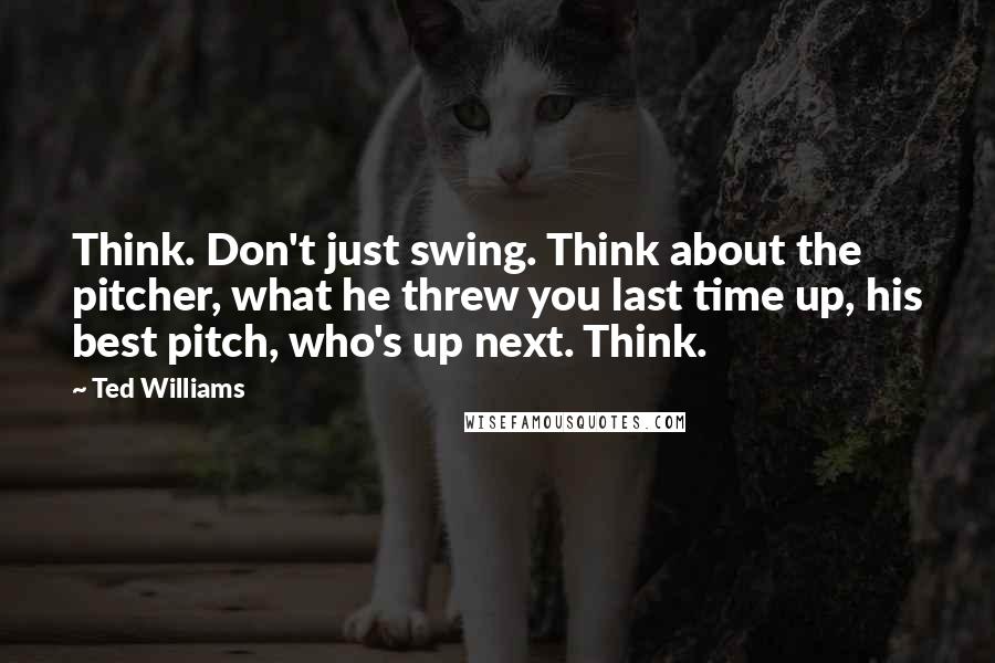 Ted Williams Quotes: Think. Don't just swing. Think about the pitcher, what he threw you last time up, his best pitch, who's up next. Think.