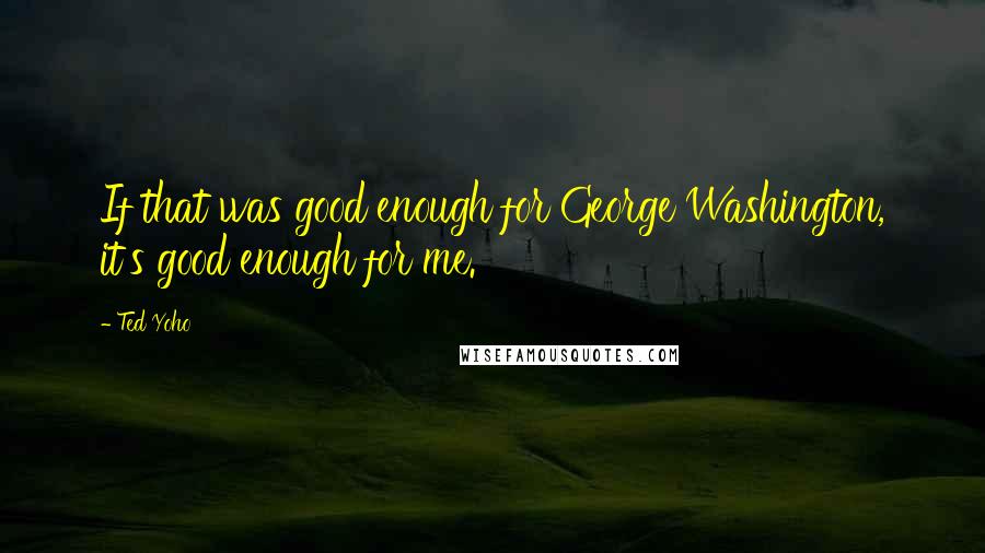 Ted Yoho Quotes: If that was good enough for George Washington, it's good enough for me.