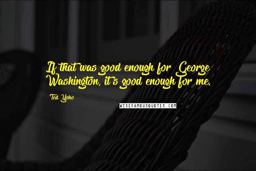 Ted Yoho Quotes: If that was good enough for George Washington, it's good enough for me.