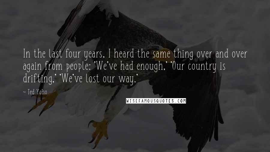 Ted Yoho Quotes: In the last four years, I heard the same thing over and over again from people: 'We've had enough,' 'Our country is drifting,' 'We've lost our way.'