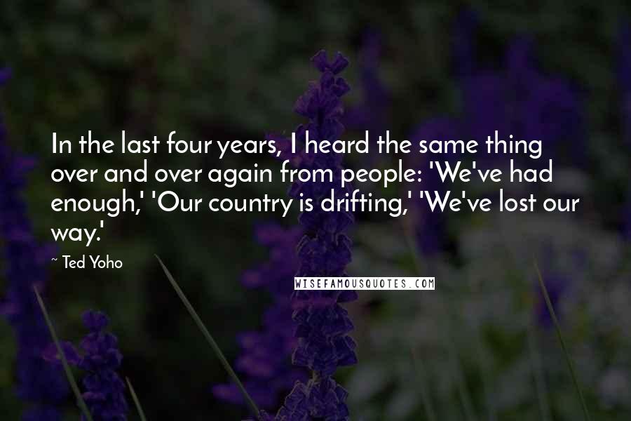 Ted Yoho Quotes: In the last four years, I heard the same thing over and over again from people: 'We've had enough,' 'Our country is drifting,' 'We've lost our way.'