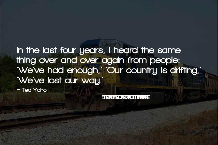 Ted Yoho Quotes: In the last four years, I heard the same thing over and over again from people: 'We've had enough,' 'Our country is drifting,' 'We've lost our way.'