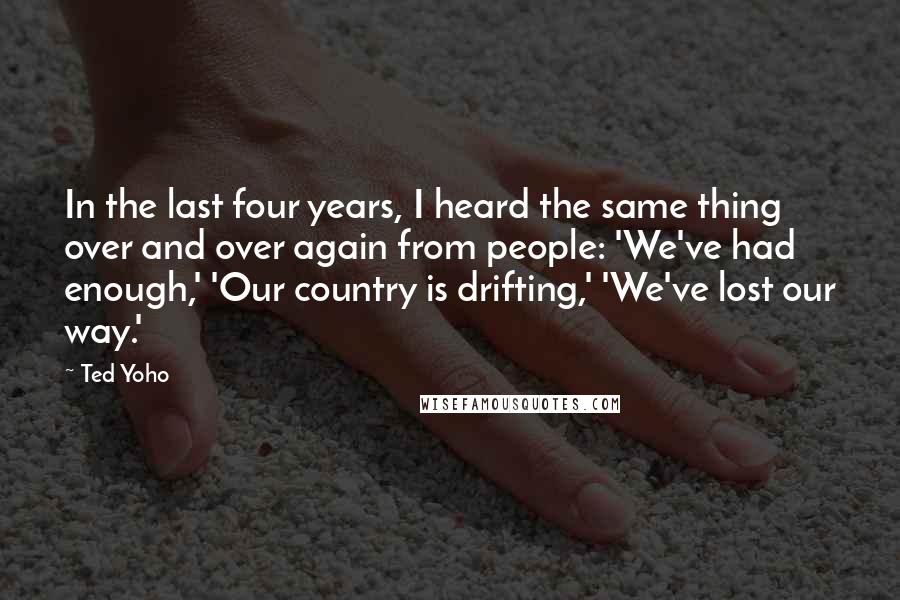 Ted Yoho Quotes: In the last four years, I heard the same thing over and over again from people: 'We've had enough,' 'Our country is drifting,' 'We've lost our way.'