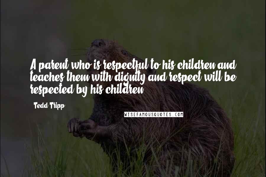 Tedd Tripp Quotes: A parent who is respectful to his children and teaches them with dignity and respect will be respected by his children.