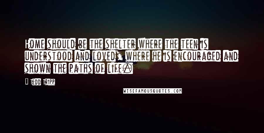 Tedd Tripp Quotes: Home should be the shelter where the teen is understood and loved, where he is encouraged and shown the paths of life.