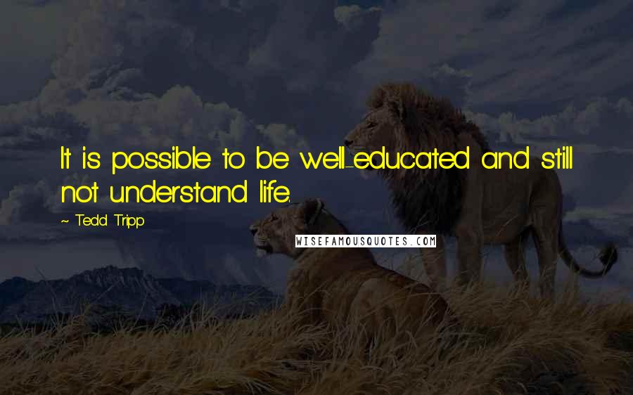 Tedd Tripp Quotes: It is possible to be well-educated and still not understand life.