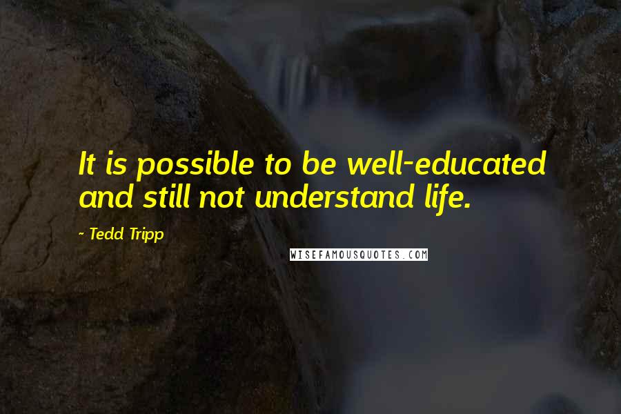 Tedd Tripp Quotes: It is possible to be well-educated and still not understand life.