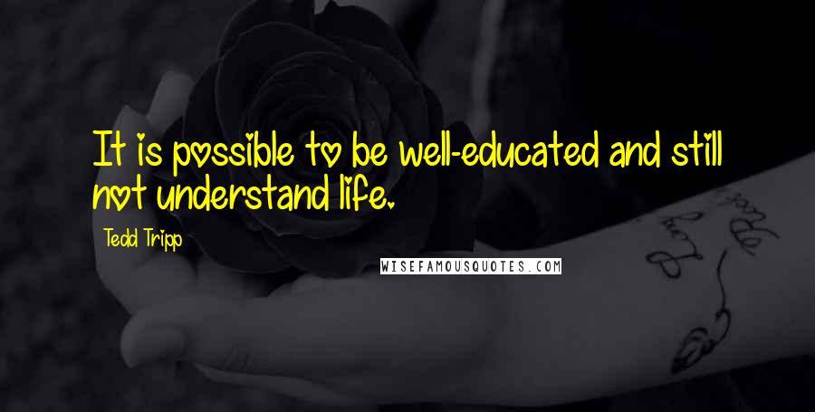 Tedd Tripp Quotes: It is possible to be well-educated and still not understand life.