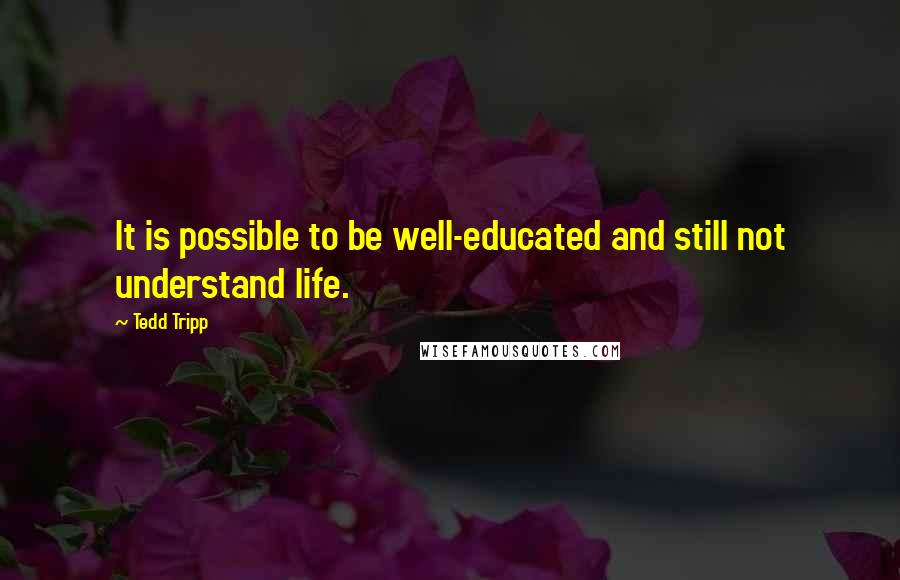 Tedd Tripp Quotes: It is possible to be well-educated and still not understand life.