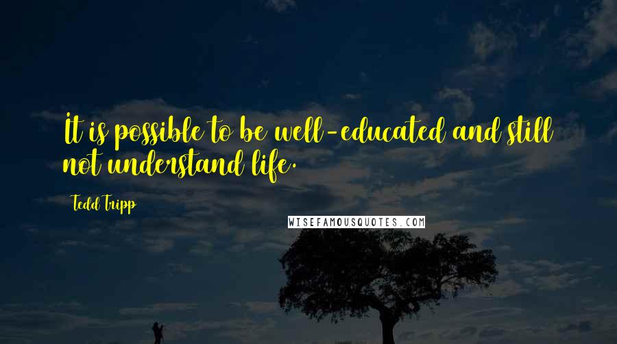 Tedd Tripp Quotes: It is possible to be well-educated and still not understand life.