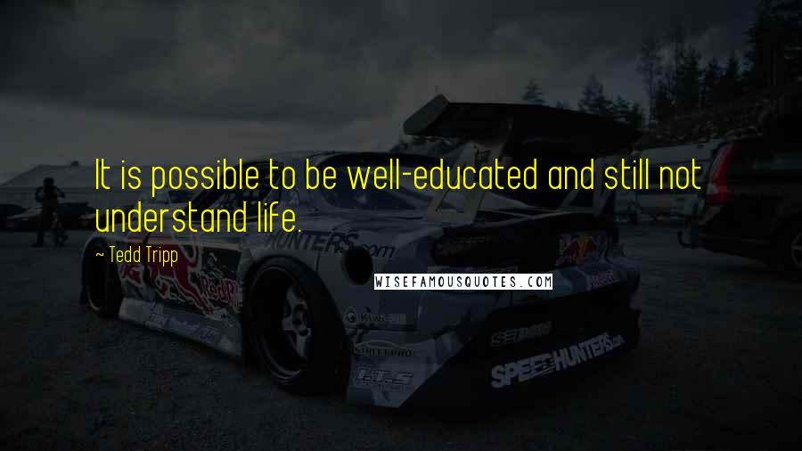 Tedd Tripp Quotes: It is possible to be well-educated and still not understand life.