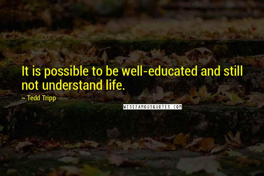Tedd Tripp Quotes: It is possible to be well-educated and still not understand life.