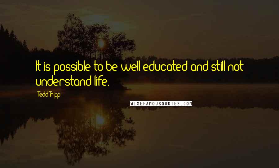 Tedd Tripp Quotes: It is possible to be well-educated and still not understand life.