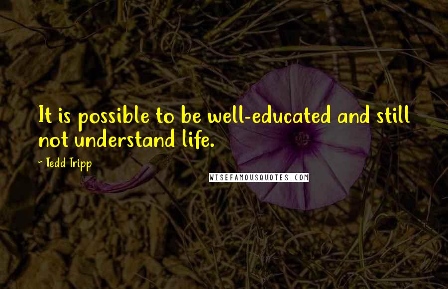 Tedd Tripp Quotes: It is possible to be well-educated and still not understand life.