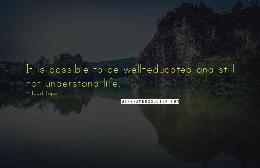 Tedd Tripp Quotes: It is possible to be well-educated and still not understand life.