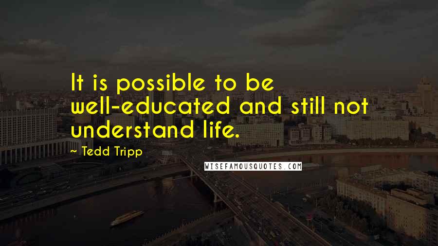 Tedd Tripp Quotes: It is possible to be well-educated and still not understand life.