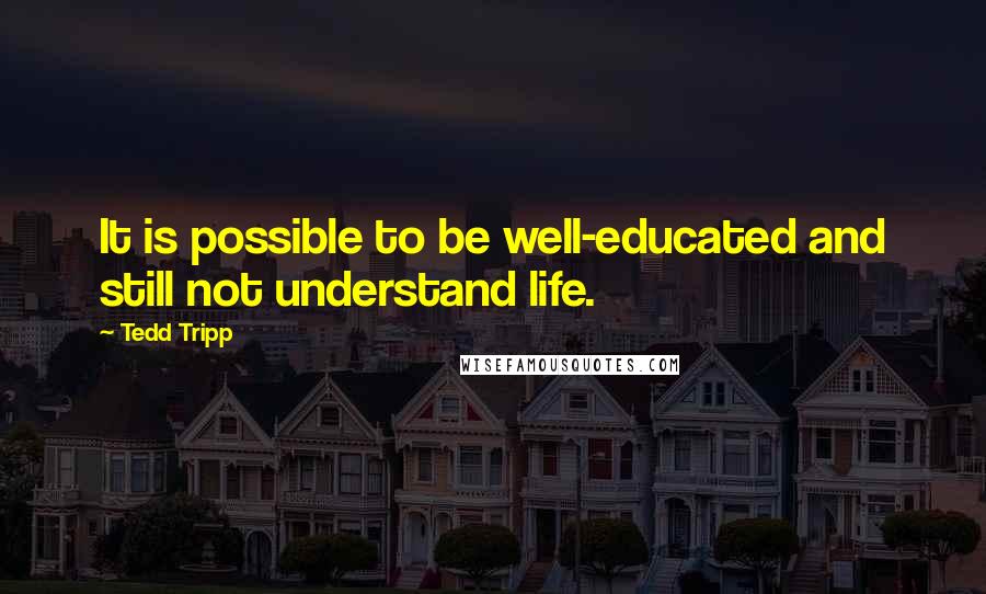 Tedd Tripp Quotes: It is possible to be well-educated and still not understand life.