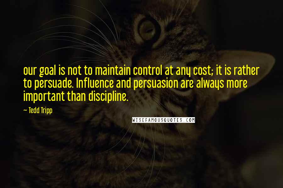 Tedd Tripp Quotes: our goal is not to maintain control at any cost; it is rather to persuade. Influence and persuasion are always more important than discipline.