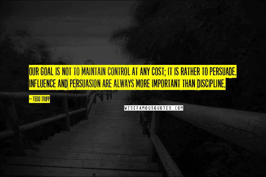 Tedd Tripp Quotes: our goal is not to maintain control at any cost; it is rather to persuade. Influence and persuasion are always more important than discipline.