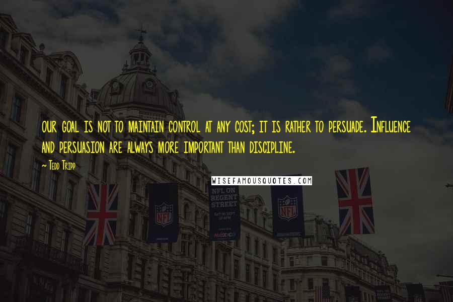 Tedd Tripp Quotes: our goal is not to maintain control at any cost; it is rather to persuade. Influence and persuasion are always more important than discipline.